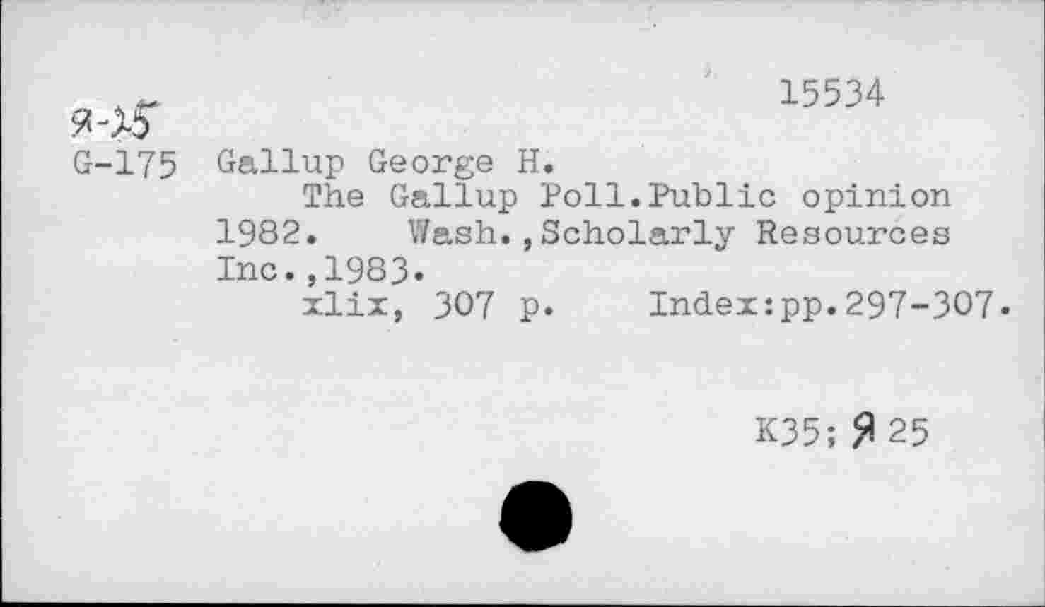 ﻿15534
G-175
Gallup George H.
The Gallup Poll.Public opinion 1982. Wash.,Scholarly Resources Inc.,1983.
xlix, 307 p. Index:pp.297-307.
K35;fl 25